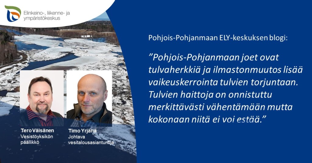 Pohjois-Pohjanmaan ELY-keskuksen blogi: Pohjois-Pohjanmaan joet ovat tulvaherkkiä ja ilmastonmuutos lisää vaikeuskerrointa tulvien torjuntaan. Tulvien haittoja on onnistuttu merkittävästi vähentämään, mutta kokonaan niitä ei voi estää. ELY-keskuksen logo sekä Tero Väisäsen ja Timo Yrjänän kasvokuvat.